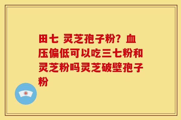 田七 灵芝孢子粉?血压偏低可以吃三七粉和灵芝粉吗灵芝破壁孢子粉