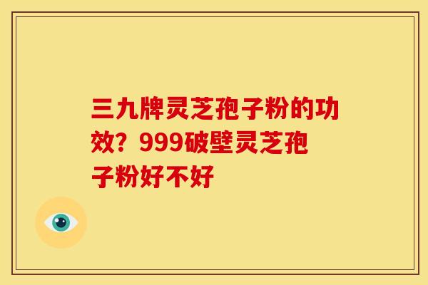 三九牌灵芝孢子粉的功效?999破壁灵芝孢子粉好不好