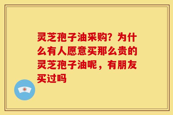 灵芝孢子油采购？为什么有人愿意买那么贵的灵芝孢子油呢，有朋友买过吗