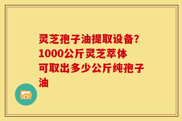 灵芝孢子油提取设备？1000公斤灵芝萃体可取出多少公斤纯孢子油