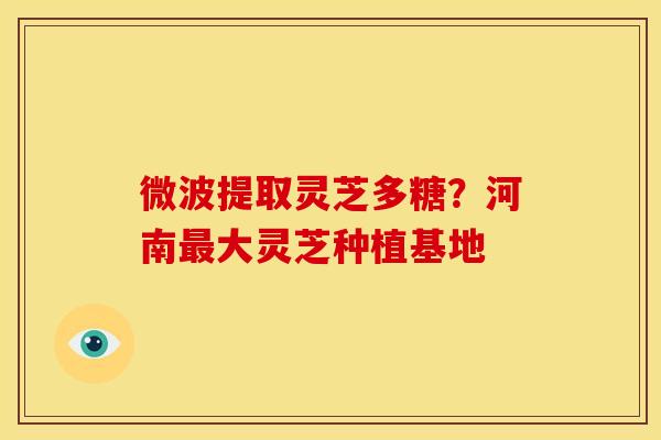 微波提取灵芝多糖？河南最大灵芝种植基地