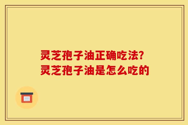 灵芝孢子油正确吃法？灵芝孢子油是怎么吃的