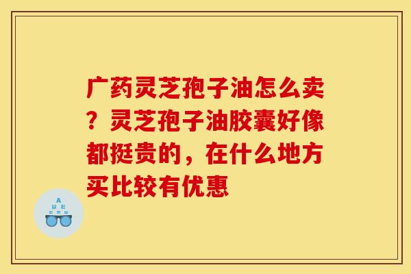 广药灵芝孢子油怎么卖？灵芝孢子油胶囊好像都挺贵的，在什么地方买比较有优惠