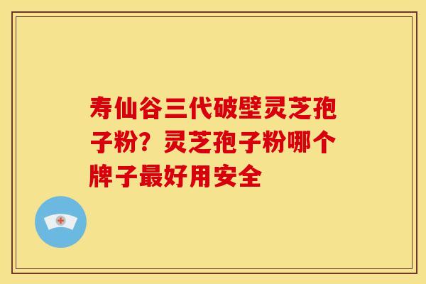 寿仙谷三代破壁灵芝孢子粉?灵芝孢子粉哪个牌子最好用安全