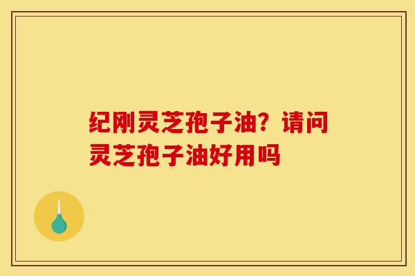 纪刚灵芝孢子油？请问灵芝孢子油好用吗