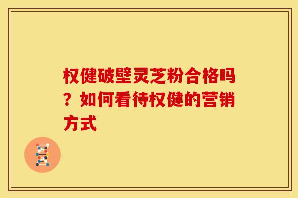 权健破壁灵芝粉合格吗？如何看待权健的营销方式