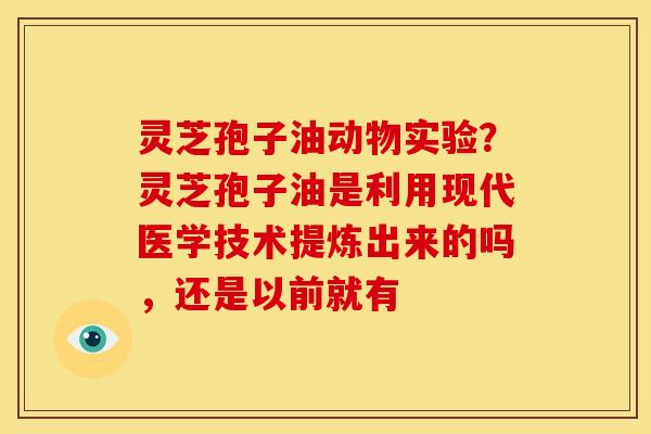 灵芝孢子油动物实验?灵芝孢子油是利用现代医学技术提炼出来的吗,还是以前就有