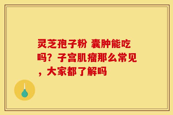 灵芝孢子粉 囊肿能吃吗？子宫肌瘤那么常见，大家都了解吗