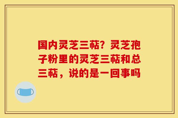 国内灵芝三萜？灵芝孢子粉里的灵芝三萜和总三萜，说的是一回事吗
