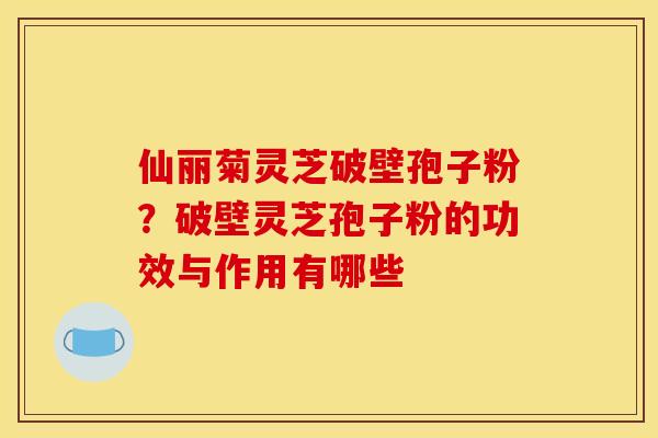 仙丽菊灵芝破壁孢子粉？破壁灵芝孢子粉的功效与作用有哪些