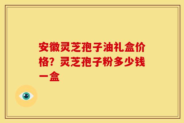 安徽灵芝孢子油礼盒价格?灵芝孢子粉多少钱一盒