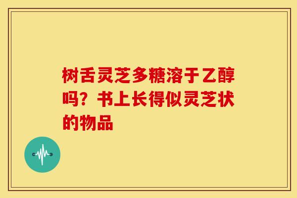 树舌灵芝多糖溶于乙醇吗?书上长得似灵芝状的物品