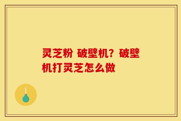 灵芝粉 破壁机?破壁机打灵芝怎么做
