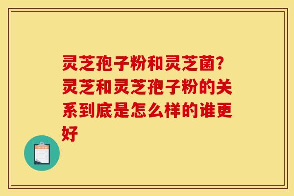 灵芝孢子粉和灵芝菌?灵芝和灵芝孢子粉的关系到底是怎么样的谁更好