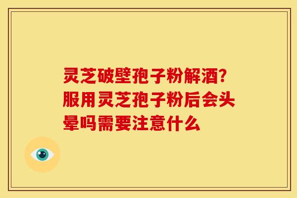 灵芝破壁孢子粉解酒?服用灵芝孢子粉后会头晕吗需要注意什么