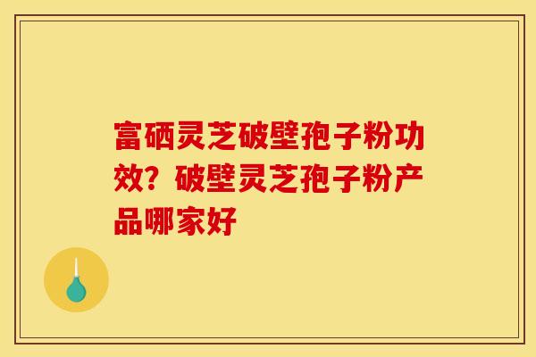 富硒灵芝破壁孢子粉功效？破壁灵芝孢子粉产品哪家好