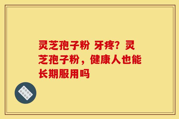 灵芝孢子粉 牙疼?灵芝孢子粉,健康人也能长期服用吗