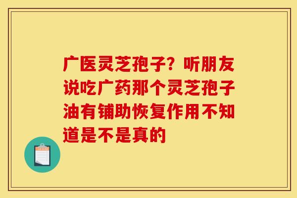 广医灵芝孢子?听朋友说吃广药那个灵芝孢子油有铺助恢复作用不知道是不是真的