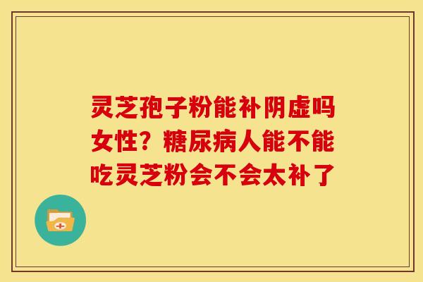 灵芝孢子粉能补阴虚吗女性?糖尿病人能不能吃灵芝粉会不会太补了