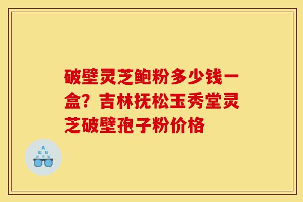 破壁灵芝鲍粉多少钱一盒?吉林抚松玉秀堂灵芝破壁孢子粉价格
