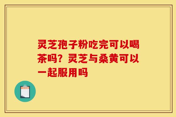 灵芝孢子粉吃完可以喝茶吗?灵芝与桑黄可以一起服用吗