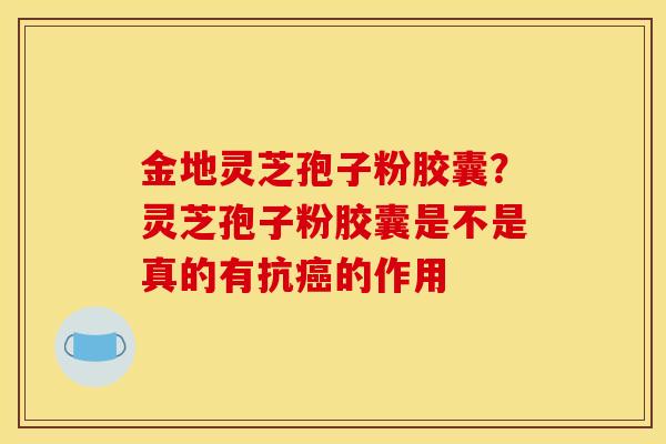 金地灵芝孢子粉胶囊?灵芝孢子粉胶囊是不是真的有抗癌的作用