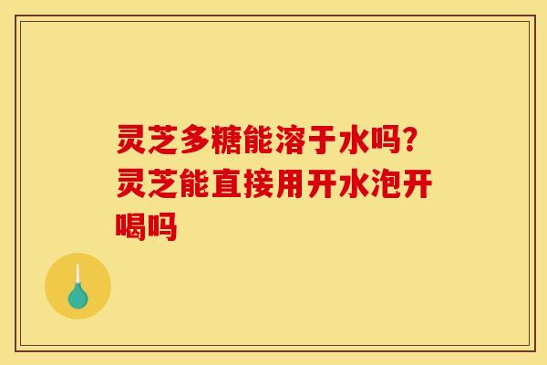 灵芝多糖能溶于水吗?灵芝能直接用开水泡开喝吗
