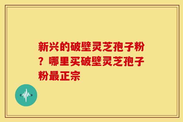 新兴的破壁灵芝孢子粉？哪里买破壁灵芝孢子粉最正宗