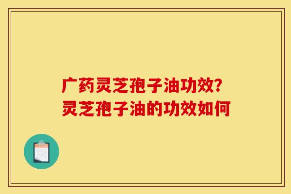 广药灵芝孢子油功效?灵芝孢子油的功效如何