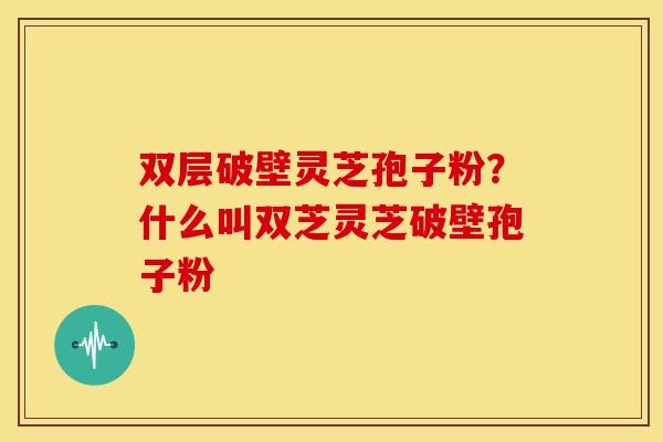 双层破壁灵芝孢子粉？什么叫双芝灵芝破壁孢子粉