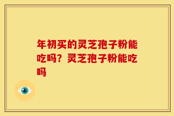 年初买的灵芝孢子粉能吃吗?灵芝孢子粉能吃吗