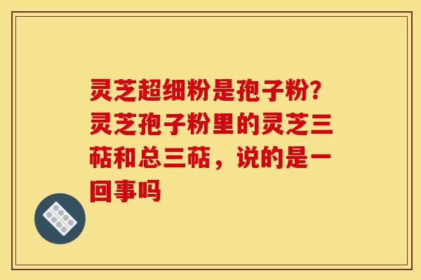 灵芝超细粉是孢子粉？灵芝孢子粉里的灵芝三萜和总三萜，说的是一回事吗