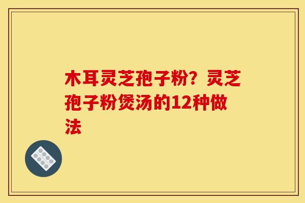 木耳灵芝孢子粉?灵芝孢子粉煲汤的12种做法