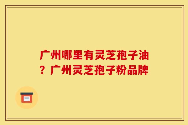 广州哪里有灵芝孢子油?广州灵芝孢子粉品牌