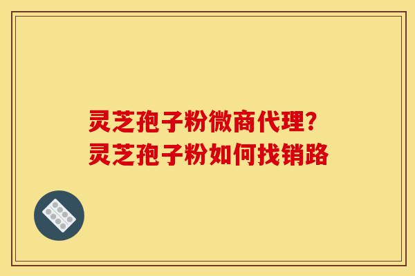 灵芝孢子粉微商代理?灵芝孢子粉如何找销路
