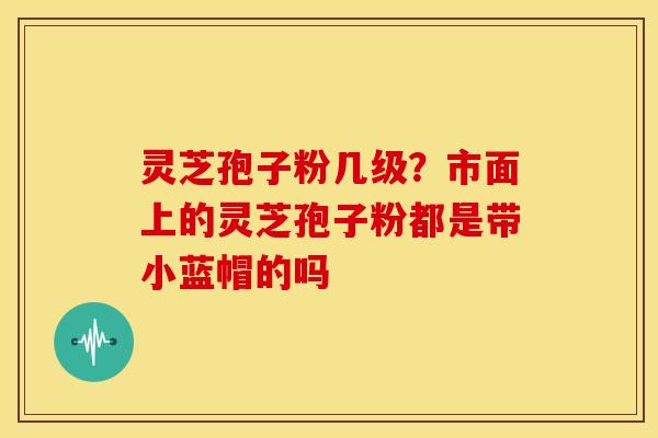 灵芝孢子粉几级?市面上的灵芝孢子粉都是带小蓝帽的吗