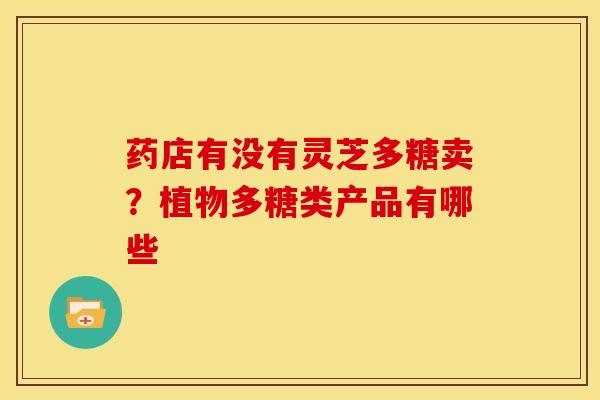 药店有没有灵芝多糖卖？植物多糖类产品有哪些