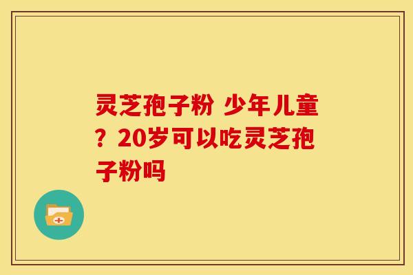 灵芝孢子粉 少年儿童?20岁可以吃灵芝孢子粉吗