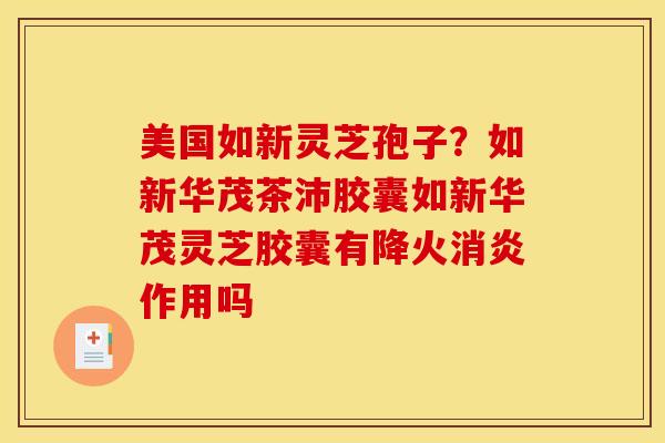 美国如新灵芝孢子?如新华茂茶沛胶囊如新华茂灵芝胶囊有降火消炎作用吗