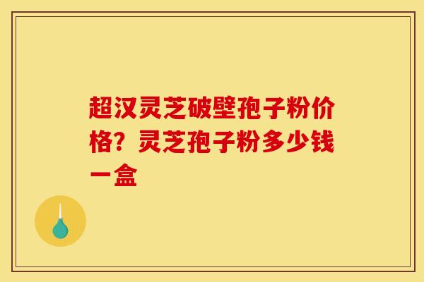 超汉灵芝破壁孢子粉价格?灵芝孢子粉多少钱一盒