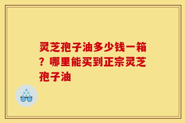 灵芝孢子油多少钱一箱?哪里能买到正宗灵芝孢子油