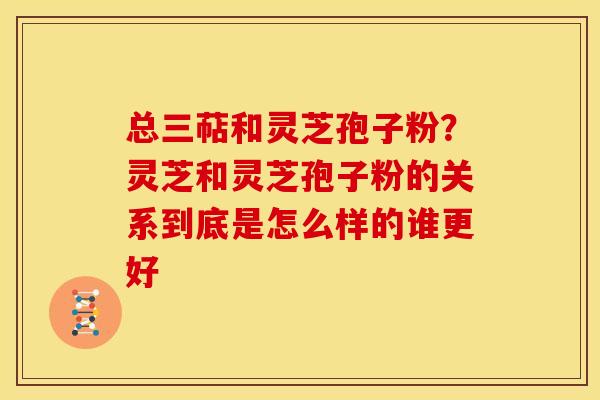 总三萜和灵芝孢子粉?灵芝和灵芝孢子粉的关系到底是怎么样的谁更好