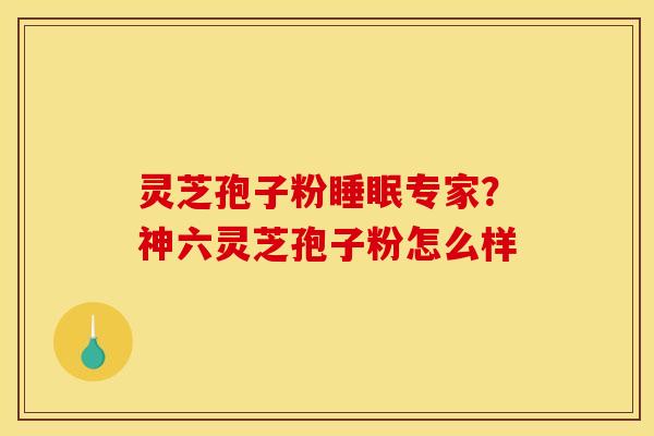 灵芝孢子粉睡眠专家？神六灵芝孢子粉怎么样