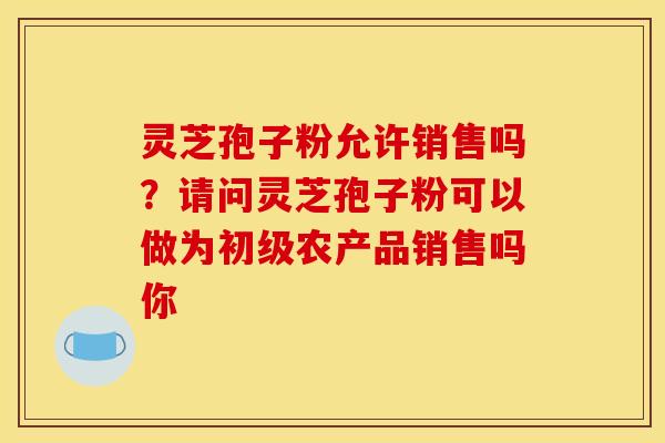 灵芝孢子粉允许销售吗?请问灵芝孢子粉可以做为初级农产品销售吗你