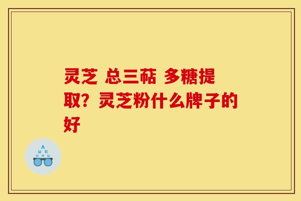 灵芝 总三萜 多糖提取？灵芝粉什么牌子的好