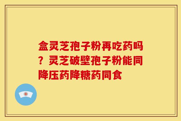 盒灵芝孢子粉再吃药吗?灵芝破壁孢子粉能同降压药降糖药同食