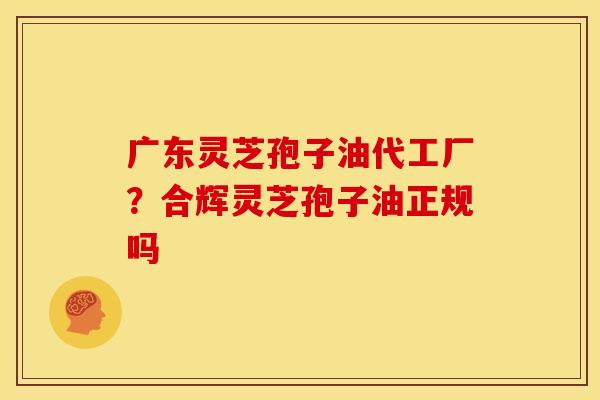 广东灵芝孢子油代工厂?合辉灵芝孢子油正规吗