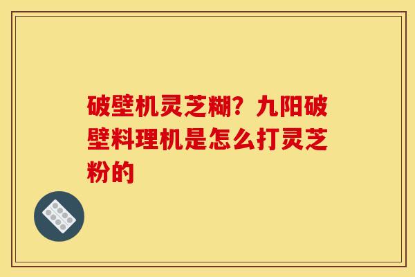 破壁机灵芝糊?九阳破壁料理机是怎么打灵芝粉的