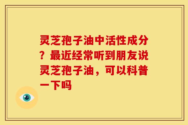灵芝孢子油中活性成分?最近经常听到朋友说灵芝孢子油,可以科普一下吗