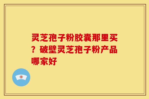 灵芝孢子粉胶囊那里买？破壁灵芝孢子粉产品哪家好